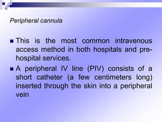 Peripheral cannula
 This is the most common intravenous
access method in both hospitals and pre-
hospital services.
 A peripheral IV line (PIV) consists of a
short catheter (a few centimeters long)
inserted through the skin into a peripheral
vein
 