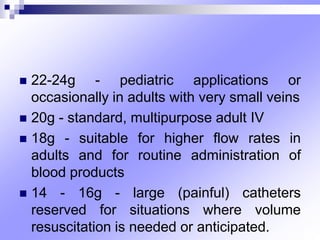  22-24g - pediatric applications or
occasionally in adults with very small veins
 20g - standard, multipurpose adult IV
 18g - suitable for higher flow rates in
adults and for routine administration of
blood products
 14 - 16g - large (painful) catheters
reserved for situations where volume
resuscitation is needed or anticipated.
 