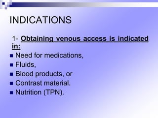 INDICATIONS
1- Obtaining venous access is indicated
in:
 Need for medications,
 Fluids,
 Blood products, or
 Contrast material.
 Nutrition (TPN).
 