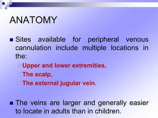 ANATOMY
 Sites available for peripheral venous
cannulation include multiple locations in
the:
Upper and lower extremities,
The scalp,
The external jugular vein.
 The veins are larger and generally easier
to locate in adults than in children.
 