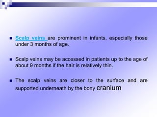  Scalp veins are prominent in infants, especially those
under 3 months of age.
 Scalp veins may be accessed in patients up to the age of
about 9 months if the hair is relatively thin.
 The scalp veins are closer to the surface and are
supported underneath by the bony cranium
 