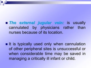  The external jugular vein: is usually
cannulated by physicians rather than
nurses because of its location.
 It is typically used only when cannulation
of other peripheral sites is unsuccessful or
when considerable time may be saved in
managing a critically ill infant or child.
 