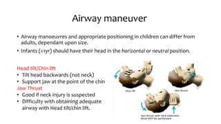 Airway maneuver
• Airway manoeuvres and appropriate positioning in children can differ from
adults, dependant upon size.
• Infants (<1yr) should have their head in the horizontal or neutral position.
Head tilt/Chin lift
• Tilt head backwards (not neck)
• Support jaw at the point of the chin
Jaw Thrust
• Good if neck injury is suspected
• Difficulty with obtaining adequate
airway with Head tilt/chin lift.
 