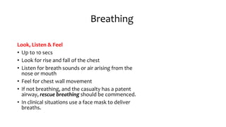 Breathing
Look, Listen & Feel
• Up to 10 secs
• Look for rise and fall of the chest
• Listen for breath sounds or air arising from the
nose or mouth
• Feel for chest wall movement
• If not breathing, and the casualty has a patent
airway, rescue breathing should be commenced.
• In clinical situations use a face mask to deliver
breaths.
 