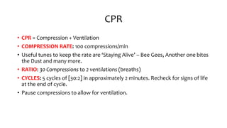 CPR
• CPR = Compression + Ventilation
• COMPRESSION RATE: 100 compressions/min
• Useful tunes to keep the rate are ‘Staying Alive’ – Bee Gees, Another one bites
the Dust and many more.
• RATIO: 30 Compressions to 2 ventilations (breaths)
• CYCLES: 5 cycles of [30:2] in approximately 2 minutes. Recheck for signs of life
at the end of cycle.
• Pause compressions to allow for ventilation.
 