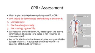 CPR : Assessment
• Most important step is recognising need for CPR.
• CPR should be commenced immediately in children if;
1. Unresponsive
2. Not breathing normally
3. Not moving, signs of life.
• Lay rescuers should begin CPR, based upon the above
information. Checking for a pulse is not required or
recommended.
• For HCPs, the Brachial or Femoral pulse are typically the
easiest to assess. If pulse not identified within <10
seconds CPR should commence.
 