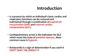 Introduction
• is a process by which an individual’s basic cardiac and
respiratory functions can be restored and
maintained through a combination of expired air
resuscitation (EAR) and external cardiac
compressions (ECC).
• Cardiopulmonary arrest is the indication for BLS
which mean the state of pulseless apnoea , Most
common cause is hypoxia .
• Bradycardia is a sign of deterioration if you catch it
DON’T WAIT THE ARREST !!!
 