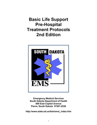 Basic Life Support
Pre-Hospital
Treatment Protocols
2nd Edition
Emergency Medical Services
South Dakota Department of Health
600 East Capitol Avenue
Pierre, South Dakota 57501-2536
http://www.state.sd.us/doh/ems/_index.htm
i
 
