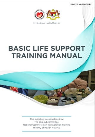 MOH/P/PAK/350.17(HB)
BASIC LIFE SUPPORT
TRAINING MANUAL
This guideline was developed by:
The BLS Subcommittee,
National Committee on Resuscitation Training
Ministry of Health Malaysia
In Ministry of Health Malaysia
 