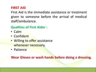 FIRST AID
First Aid is the immediate assistance or treatment
given to someone before the arrival of medical
staff/ambulance.
Qualities of First Aider :
• Calm
• Confident
• Willing to offer assistance
whenever necessary.
• Patience
 
