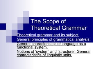 The Scope of Theoretical Grammar Theoretical grammar and its subject. General principles of grammatical analysis.   General characteristics of language as a functional system.   Notions of ‘system’ and ‘structure’. General characteristics of linguistic units.   