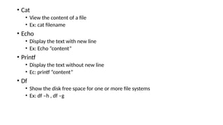 • Cat
• View the content of a file
• Ex: cat filename
• Echo
• Display the text with new line
• Ex: Echo “content”
• Printf
• Display the text without new line
• Ec: printf “content”
• Df
• Show the disk free space for one or more file systems
• Ex: df –h , df –g
 