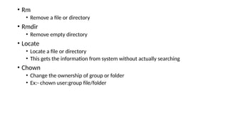 • Rm
• Remove a file or directory
• Rmdir
• Remove empty directory
• Locate
• Locate a file or directory
• This gets the information from system without actually searching
• Chown
• Change the ownership of group or folder
• Ex:- chown user:group file/folder
 