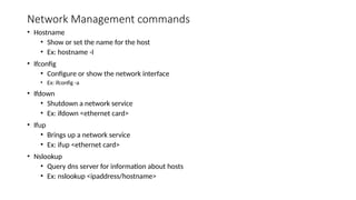 Network Management commands
• Hostname
• Show or set the name for the host
• Ex: hostname -I
• Ifconfig
• Configure or show the network interface
• Ex: ifconfig -a
• Ifdown
• Shutdown a network service
• Ex: ifdown <ethernet card>
• Ifup
• Brings up a network service
• Ex: ifup <ethernet card>
• Nslookup
• Query dns server for information about hosts
• Ex: nslookup <ipaddress/hostname>
 