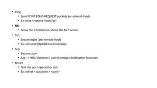 • Ping
• Send ICMP ECHO REQUEST packets to network hosts
• Ex: ping <remote-hosts/ip>
• Nfs
• Show the information about the NFS server
• Ssh
• Secure login (ssh remote host)
• Ex: ssh user@ipaddress/hostname
• Scp
• Secure copy
• Scp –r <file/directory> user@destip:<destination location>
• telnet
• Test the port opened or not
• Ex: telnet <ipaddress> <port>
 