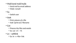 • Mail/send mail/mailx
• Send mail to email address
• Mailx <email>
• Su
• Switch user
• Awk
• Print column of a file
• Awk ‘{print $1}’ filename
• Cut
• Process the files and words
• Ex: cut –d ‘,’ –f1
• Ln – softlink
• Ex: ln –s <file> link
 