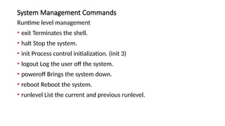 System Management Commands
Runtime level management
• exit Terminates the shell.
• halt Stop the system.
• init Process control initialization. (init 3)
• logout Log the user off the system.
• poweroff Brings the system down.
• reboot Reboot the system.
• runlevel List the current and previous runlevel.
 