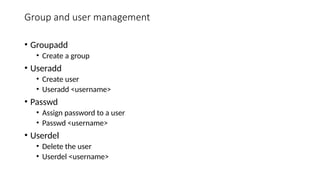 Group and user management
• Groupadd
• Create a group
• Useradd
• Create user
• Useradd <username>
• Passwd
• Assign password to a user
• Passwd <username>
• Userdel
• Delete the user
• Userdel <username>
 