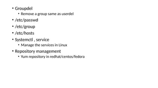• Groupdel
• Remove a group same as userdel
• /etc/passwd
• /etc/group
• /etc/hosts
• Systemctl , service
• Manage the services in Linux
• Repository management
• Yum repository in redhat/centos/fedora
 