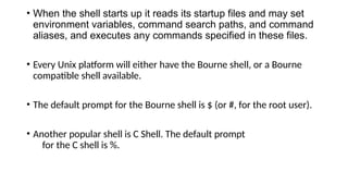 • When the shell starts up it reads its startup files and may set
environment variables, command search paths, and command
aliases, and executes any commands specified in these files.
• Every Unix platform will either have the Bourne shell, or a Bourne
compatible shell available.
• The default prompt for the Bourne shell is $ (or #, for the root user).
• Another popular shell is C Shell. The default prompt
for the C shell is %.
 