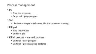 Process management
• Ps
• Print the processes
• Ex: ps –ef | grep postgres
• Top
• Like task manager in Windows. List the processes running.
• Kill pid
• Stop the process
• Ex: kill -9 pid
• Killall process – named process
• Ex: Killall --user postgres
• Ex: Killall --process-group postgres
 