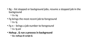 • Bg – list stopped or background jobs, resume a stopped job in the
background
• Ex: bg
• Fg brings the most recent job to foreground
• Ex: fg
• Fg n – brings a job number to foreground
• Ex: fg pid
• Nohup , & run a process in background
• Ex: nohup sh script &
 
