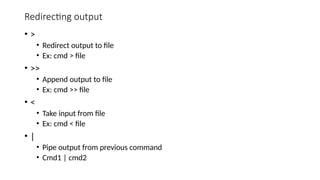 Redirecting output
• >
• Redirect output to file
• Ex: cmd > file
• >>
• Append output to file
• Ex: cmd >> file
• <
• Take input from file
• Ex: cmd < file
• |
• Pipe output from previous command
• Cmd1 | cmd2
 