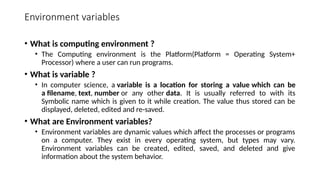 Environment variables
• What is computing environment ?
• The Computing environment is the Platform(Platform = Operating System+
Processor) where a user can run programs.
• What is variable ?
• In computer science, a variable is a location for storing a value which can be
a filename, text, number or any other data. It is usually referred to with its
Symbolic name which is given to it while creation. The value thus stored can be
displayed, deleted, edited and re-saved.
• What are Environment variables?
• Environment variables are dynamic values which affect the processes or programs
on a computer. They exist in every operating system, but types may vary.
Environment variables can be created, edited, saved, and deleted and give
information about the system behavior.
 