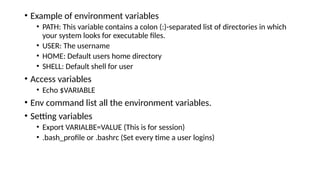 • Example of environment variables
• PATH: This variable contains a colon (:)-separated list of directories in which
your system looks for executable files.
• USER: The username
• HOME: Default users home directory
• SHELL: Default shell for user
• Access variables
• Echo $VARIABLE
• Env command list all the environment variables.
• Setting variables
• Export VARIALBE=VALUE (This is for session)
• .bash_profile or .bashrc (Set every time a user logins)
 