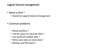 Logical Volume management
• What is LVM ?
• Stands for Logical Volume Management
• Common problems
• Resize partition ?
• Use the space on separate disks ?
• Use speed of multiple disks ?
• Write same data on more disks ?
• Backup used filesystem ?
 