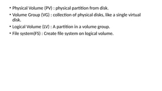 • Physical Volume (PV) : physical partition from disk.
• Volume Group (VG) : collection of physical disks, like a single virtual
disk.
• Logical Volume (LV) : A partition in a volume group.
• File system(FS) : Create file system on logical volume.
 