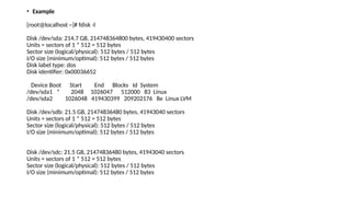 • Example
[root@localhost ~]# fdisk -l
Disk /dev/sda: 214.7 GB, 214748364800 bytes, 419430400 sectors
Units = sectors of 1 * 512 = 512 bytes
Sector size (logical/physical): 512 bytes / 512 bytes
I/O size (minimum/optimal): 512 bytes / 512 bytes
Disk label type: dos
Disk identifier: 0x00036652
Device Boot Start End Blocks Id System
/dev/sda1 * 2048 1026047 512000 83 Linux
/dev/sda2 1026048 419430399 209202176 8e Linux LVM
Disk /dev/sdb: 21.5 GB, 21474836480 bytes, 41943040 sectors
Units = sectors of 1 * 512 = 512 bytes
Sector size (logical/physical): 512 bytes / 512 bytes
I/O size (minimum/optimal): 512 bytes / 512 bytes
Disk /dev/sdc: 21.5 GB, 21474836480 bytes, 41943040 sectors
Units = sectors of 1 * 512 = 512 bytes
Sector size (logical/physical): 512 bytes / 512 bytes
I/O size (minimum/optimal): 512 bytes / 512 bytes
 
