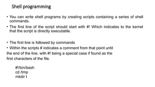 Shell programming
• You can write shell programs by creating scripts containing a series of shell
commands.
• The first line of the script should start with #! Which indicates to the kernel
that the script is directly executable.
• The first line is followed by commands
• Within the scripts # indicates a comment from that point until
the end of the line, with #! being a special case if found as the
first characters of the file.
#!/bin/bash
cd /tmp
mkdir t
 