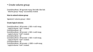• Create volume group
[root@localhost ~]# vgcreate myvg /dev/sdb /dev/sdc
Volume group "myvg" successfully created
How to extend volume group
Vgextend <volume group> <disk>
Create logical volumes
[root@localhost ~]# lvcreate -L 500 -n vol1 myvg
Logical volume "vol1" created.
[root@localhost ~]#
[root@localhost ~]# lvcreate -L 500 -n vol2 myvg
Logical volume "vol2" created.
[root@localhost ~]#
[root@localhost ~]# lvcreate -L 500 -n vol3 myvg
Logical volume "vol3" created.
[root@localhost ~]#
[root@localhost ~]# lvcreate -L 1000 -n vol4 myvg
Logical volume "vol4" created.
 