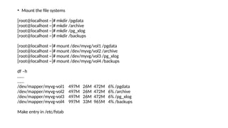 • Mount the file systems
[root@localhost ~]# mkdir /pgdata
[root@localhost ~]# mkdir /archive
[root@localhost ~]# mkdir /pg_xlog
[root@localhost ~]# mkdir /backups
[root@localhost ~]# mount /dev/myvg/vol1 /pgdata
[root@localhost ~]# mount /dev/myvg/vol2 /archive
[root@localhost ~]# mount /dev/myvg/vol3 /pg_xlog
[root@localhost ~]# mount /dev/myvg/vol4 /backups
df –h
……
……
/dev/mapper/myvg-vol1 497M 26M 472M 6% /pgdata
/dev/mapper/myvg-vol2 497M 26M 472M 6% /archive
/dev/mapper/myvg-vol3 497M 26M 472M 6% /pg_xlog
/dev/mapper/myvg-vol4 997M 33M 965M 4% /backups
Make entry in /etc/fstab
 