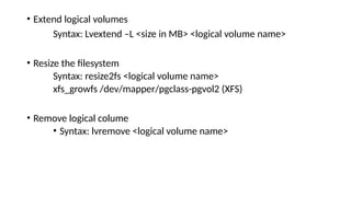 • Extend logical volumes
Syntax: Lvextend –L <size in MB> <logical volume name>
• Resize the filesystem
Syntax: resize2fs <logical volume name>
xfs_growfs /dev/mapper/pgclass-pgvol2 (XFS)
• Remove logical colume
• Syntax: lvremove <logical volume name>
 