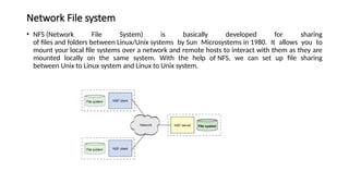 Network File system
• NFS (Network File System) is basically developed for sharing
of files and folders between Linux/Unix systems by Sun Microsystems in 1980. It allows you to
mount your local file systems over a network and remote hosts to interact with them as they are
mounted locally on the same system. With the help of NFS, we can set up file sharing
between Unix to Linux system and Linux to Unix system.
 