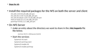 • Steps for nfs
• Install the required packages for the NFS on both the server and client
nfs-utils-1.0.9-42.el5.x86_64.rpm
nfs-utils-lib-1.0.8-7.6.el5.x86_64.rpm
nfs-utils-lib-devel-1.0.8-7.6.el5.x86_64.rpm
nfs4-acl-tools-0.3.3-1.el5.x86_64.rpm
portmap-4.0-65.2.2.1.x86_64.rpm
• On NFS Server
• make an entry about the directory we want to share in the /etc/exports file
like below.
/archive 192.9.1.103(rw,sync,fsid=0)
• Start the services
Systemctl nfs start
Systemctl portmap start
Systemctl enable nfs
Systemctl enable portmap
 