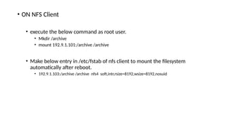 • ON NFS Client
• execute the below command as root user.
• Mkdir /archive
• mount 192.9.1.101:/archive /archive
• Make below entry in /etc/fstab of nfs client to mount the filesystem
automatically after reboot.
• 192.9.1.103:/archive /archive nfs4 soft,intr,rsize=8192,wsize=8192,nosuid
 