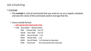 Job scheduling
• Crontab
• The crontab is a list of commands that you want to run on a regular schedule,
and also the name of the command used to manage that list.
• Linux crontab format
• MIN HOUR DOM MON DOW CMD
• Field Description Allowed Value
MIN Minute field 0 to 59
HOUR Hour field 0 to 23
DOM Day of Month 1-31
MON Month field 1-12
DOW Day Of Week 0-6 (Sunday to Saturday)
CMD Command Any command to be executed.
 