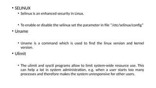 • SELINUX
• Selinux is an enhanced security in Linux.
• To enable or disable the selinux set the parameter in file “/etc/selinux/config”
• Uname
• Uname is a command which is used to find the linux version and kernel
version.
• Ulimit
• The ulimit and sysctl programs allow to limit system-wide resource use. This
can help a lot in system administration, e.g. when a user starts too many
processes and therefore makes the system unresponsive for other users.
 