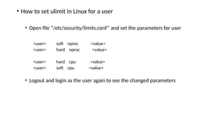 • How to set ulimit in Linux for a user
• Open file “/etc/security/limits.conf” and set the parameters for user
<user> soft nproc <value>
<user> hard nproc <value>
<user> hard cpu <value>
<user> soft cpu <value>
• Logout and login as the user again to see the changed parameters
 