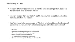 • Monitoring in Linux
• There are different tools in market to monitor Linux operating system. Below are
the commands used to monitor in Linux
• For every process there is a file in /proc file system which is used to monitor the
memory utilization of a process
• “top” command is like task manager in Windows which used to monitor the overall
system level and cpu, memory utilization also process level can be monitored.
• Examples:
• enter top command and press “shift+O” to sort by a field
• To monitor processes of a user “top –u postgres”
• Press c to see the command with full path
• To kill a process “press k and type the process id”
• Save top command output to a file “top –n 1 –b > outputfile”
 
