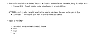 • Vmsstat is a command used to monitor the virtual memory stats, cpu stats, swap memory, disks.
• Ex: vmstat 2 10  This will print the vmstat details for every 2 sec up to 10 times.
• IOSTAT is used to print the disk level or lvm level stats about the iops and usage of disk
• Ex: iostat 1 5  This will print iostat detail for every 1 second up to 5 times.
• Tools to monitor
• There are lot of tools in market to monitor in Linux
• Nagios
• Nmon
• etc
 