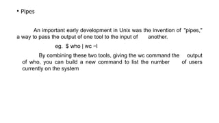 • Pipes
An important early development in Unix was the invention of "pipes,"
a way to pass the output of one tool to the input of another.
eg. $ who | wc −l
By combining these two tools, giving the wc command the output
of who, you can build a new command to list the number of users
currently on the system
 