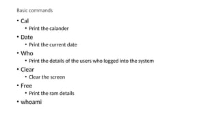 Basic commands
• Cal
• Print the calander
• Date
• Print the current date
• Who
• Print the details of the users who logged into the system
• Clear
• Clear the screen
• Free
• Print the ram details
• whoami
 