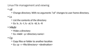 Linux File management and viewing
• cd
• Change directory. With no arguments “cd” changes to user home directory.
• Ls
• List the contents of the directory
• Ex: ls , ls –l, ls –al, ls –ld, ls –R
• Mkdir
• Make a directory
• Ex: mkdir –p <directory name>
• Cp
• Copy files or folder to another location
• Ex: cp –r <file/directory> <destination>
 