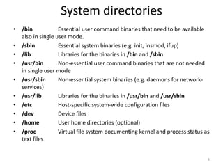 System directories
• /bin Essential user command binaries that need to be available
also in single user mode.
• /sbin Essential system binaries (e.g. init, insmod, ifup)
• /lib Libraries for the binaries in /bin and /sbin
• /usr/bin Non-essential user command binaries that are not needed
in single user mode
• /usr/sbin Non-essential system binaries (e.g. daemons for network-
services)
• /usr/lib Libraries for the binaries in /usr/bin and /usr/sbin
• /etc Host-specific system-wide configuration files
• /dev Device files
• /home User home directories (optional)
• /proc Virtual file system documenting kernel and process status as
text files
8
 