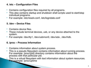 6
4. /etc – Configuration Files
 Contains configuration files required by all programs.
 This also contains startup and shutdown shell scripts used to start/stop
individual programs.
 For example: /etc/resolv.conf, /etc/logrotate.conf
5. /dev – Device Files
 Contains device files.
 These include terminal devices, usb, or any device attached to the
system.
 For example: /dev/tty1, /dev/usbmon0, /dev/sda , /dev/hdb.
6. /proc – Process Information
 Contains information about system process.
 This is a pseudo filesystem contains information about running process.
For example: /proc/{pid} directory contains information about the
process with that particular pid.
 This is a virtual filesystem with text information about system resources.
For example: /proc/uptime
 