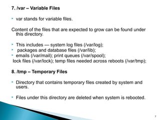7
7. /var – Variable Files
 var stands for variable files.
Content of the files that are expected to grow can be found under
this directory.
 This includes — system log files (/var/log);
 packages and database files (/var/lib);
 emails (/var/mail); print queues (/var/spool);
lock files (/var/lock); temp files needed across reboots (/var/tmp);
8. /tmp – Temporary Files
 Directory that contains temporary files created by system and
users.
 Files under this directory are deleted when system is rebooted.
 